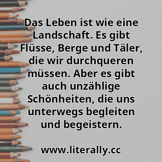 Das Leben ist wie eine Landschaft. Es gibt Flüsse, Berge und Täler, die wir durchqueren müssen. Aber es gibt auch unzählige Schönheiten, die uns unterwegs begleiten und begeistern.
