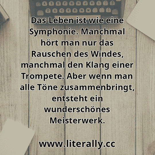 Das Leben ist wie eine Symphonie. Manchmal hört man nur das Rauschen des Windes, manchmal den Klang einer Trompete. Aber wenn man alle Töne zusammenbringt, entsteht ein wunderschönes Meisterwerk.
