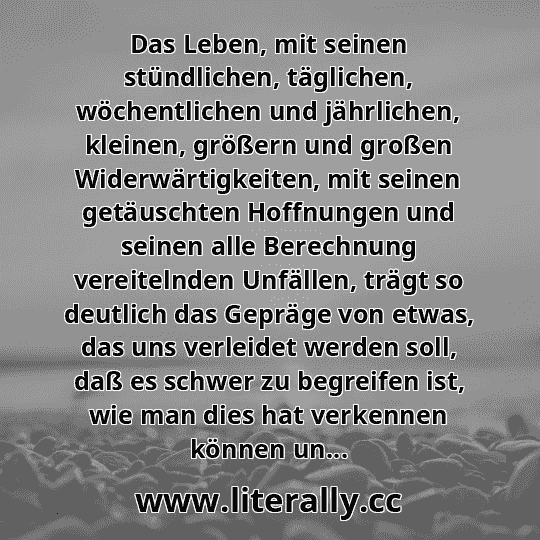 Das Leben, mit seinen stündlichen, täglichen, wöchentlichen und jährlichen, kleinen, größern und großen Widerwärtigkeiten, mit seinen getäuschten Hoffnungen und seinen alle Berechnung vereitelnden Unfällen, trägt so deutlich das Gepräge von etwas, das uns verleidet werden soll, daß es schwer zu begreifen ist, wie man dies hat verkennen können un...