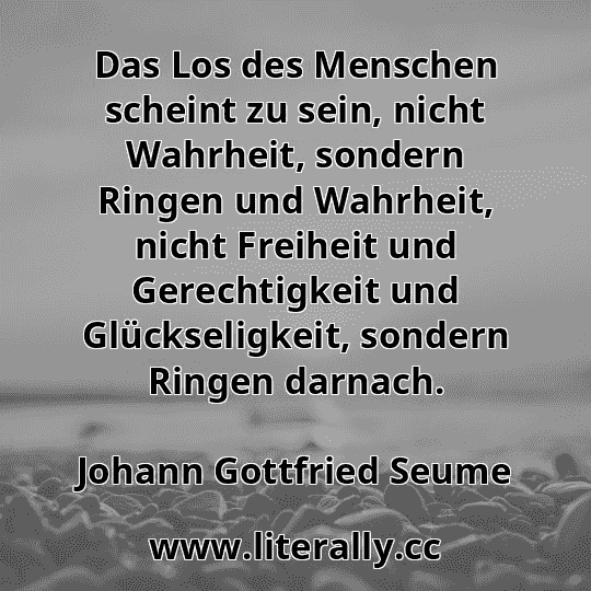 Das Los des Menschen scheint zu sein, nicht Wahrheit, sondern Ringen und Wahrheit, nicht Freiheit und Gerechtigkeit und Glückseligkeit, sondern Ringen darnach.
Johann Gottfried Seume
 Das Los des Menschen scheint zu sein, nicht Wahrheit, sondern Ringen und Wahrheit, nicht Freiheit und Gerechtigkeit und Glückseligkeit, sondern Ringen darnach.
Johann Gottfried Seume