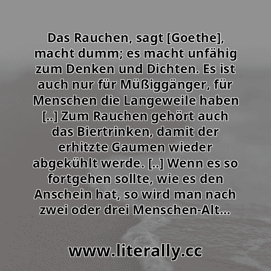 Das Rauchen, sagt [Goethe], macht dumm; es macht unfähig zum Denken und Dichten. Es ist auch nur für Müßiggänger, für Menschen die Langeweile haben [..] Zum Rauchen gehört auch das Biertrinken, damit der erhitzte Gaumen wieder abgekühlt werde. [..] Wenn es so fortgehen sollte, wie es den Anschein hat, so wird man nach zwei oder drei Menschen-Alt...