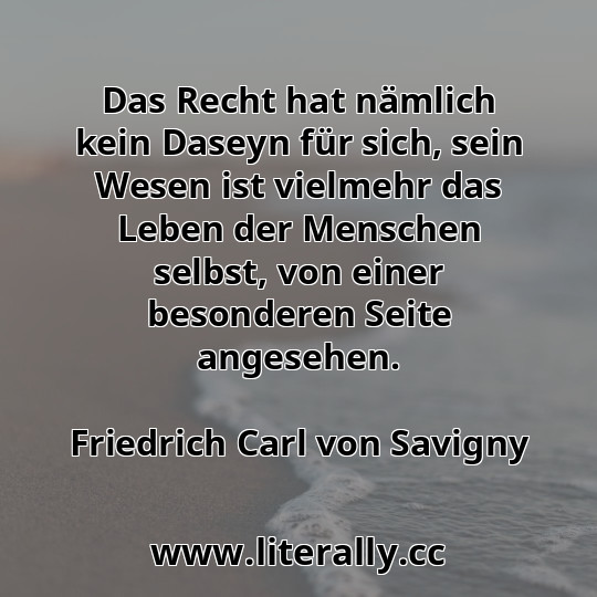 Das Recht hat nämlich kein Daseyn für sich, sein Wesen ist vielmehr das Leben der Menschen selbst, von einer besonderen Seite angesehen.
Friedrich Carl von Savigny
