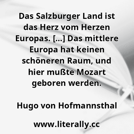 Das Salzburger Land ist das Herz vom Herzen Europas. […] Das mittlere Europa hat keinen schöneren Raum, und hier mußte Mozart geboren werden.
Hugo von Hofmannsthal
