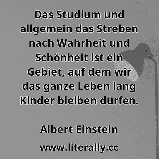 Das Studium und allgemein das Streben nach Wahrheit und Schönheit ist ein Gebiet, auf dem wir das ganze Leben lang Kinder bleiben dürfen.
Albert Einstein
