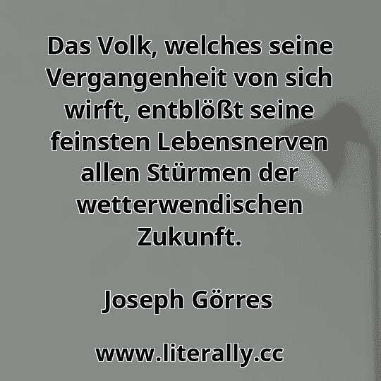 Das Volk, welches seine Vergangenheit von sich wirft, entblößt seine feinsten Lebensnerven allen Stürmen der wetterwendischen Zukunft.
Joseph Görres

