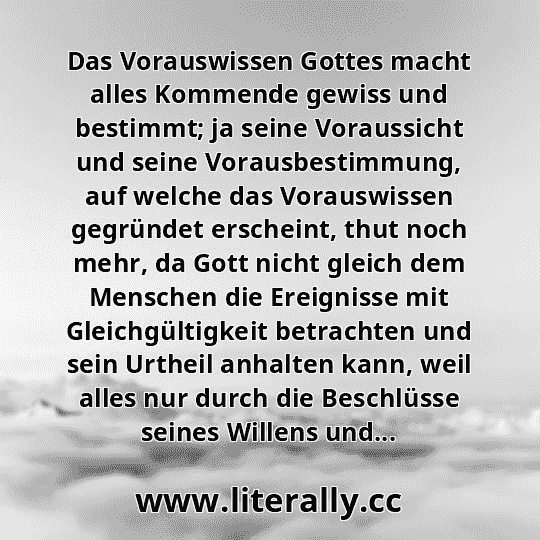 Das Vorauswissen Gottes macht alles Kommende gewiss und bestimmt; ja seine Voraussicht und seine Vorausbestimmung, auf welche das Vorauswissen gegründet erscheint, thut noch mehr, da Gott nicht gleich dem Menschen die Ereignisse mit Gleichgültigkeit betrachten und sein Urtheil anhalten kann, weil alles nur durch die Beschlüsse seines Willens und...