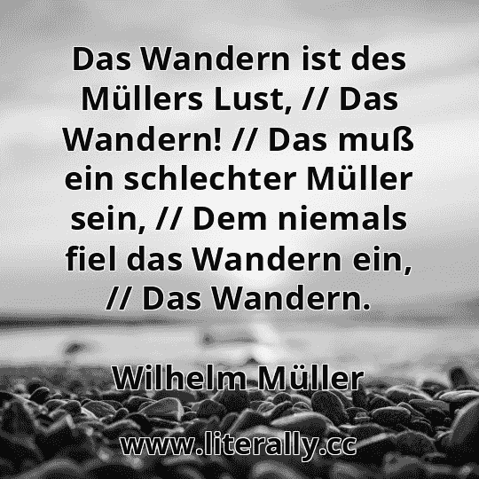 Das Wandern ist des Müllers Lust, // Das Wandern! // Das muß ein schlechter Müller sein, // Dem niemals fiel das Wandern ein, // Das Wandern.
Wilhelm Müller
