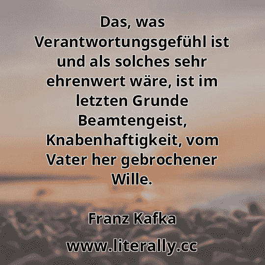Das, was Verantwortungsgefühl ist und als solches sehr ehrenwert wäre, ist im letzten Grunde Beamtengeist, Knabenhaftigkeit, vom Vater her gebrochener Wille.
Franz Kafka

