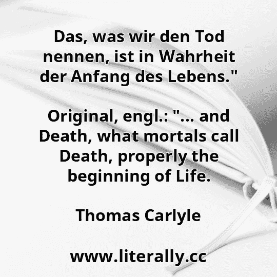 Das, was wir den Tod nennen, ist in Wahrheit der Anfang des Lebens."
Original, engl.: "... and Death, what mortals call Death, properly the beginning of Life.
Thomas Carlyle
