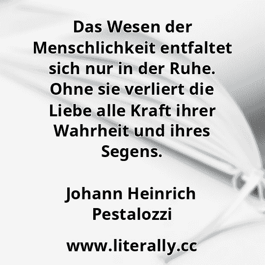 Das Wesen der Menschlichkeit entfaltet sich nur in der Ruhe. Ohne sie verliert die Liebe alle Kraft ihrer Wahrheit und ihres Segens.
Johann Heinrich Pestalozzi
