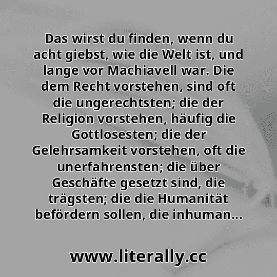 Das wirst du finden, wenn du acht giebst, wie die Welt ist, und lange vor Machiavell war. Die dem Recht vorstehen, sind oft die ungerechtsten; die der Religion vorstehen, häufig die Gottlosesten; die der Gelehrsamkeit vorstehen, oft die unerfahrensten; die über Geschäfte gesetzt sind, die trägsten; die die Humanität befördern sollen, die inhuman...