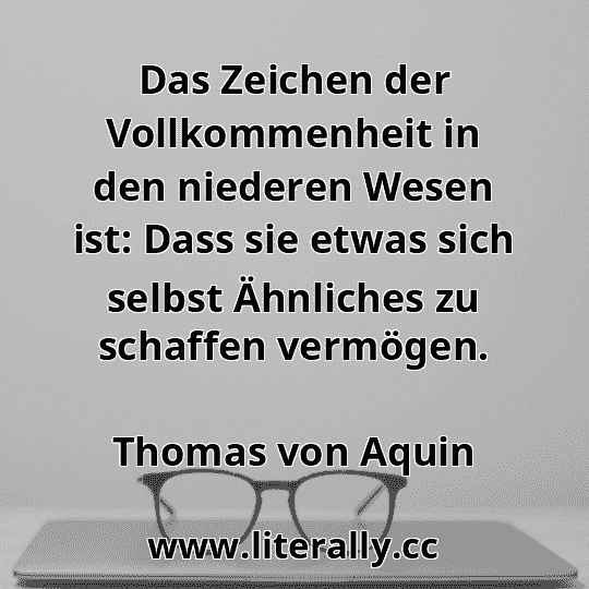 Das Zeichen der Vollkommenheit in den niederen Wesen ist: Dass sie etwas sich selbst Ähnliches zu schaffen vermögen.
Thomas von Aquin
Das Zeichen der Vollkommenheit in den niederen Wesen ist: Dass sie etwas sich selbst Ähnliches zu schaffen vermögen.
Thomas von Aquin