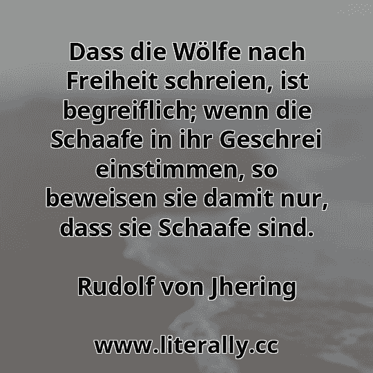 Dass die Wölfe nach Freiheit schreien, ist begreiflich; wenn die Schaafe in ihr Geschrei einstimmen, so beweisen sie damit nur, dass sie Schaafe sind.
Rudolf von Jhering
