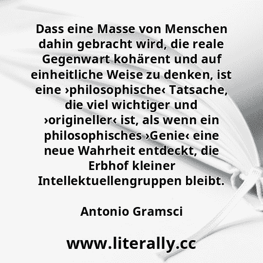 Dass eine Masse von Menschen dahin gebracht wird, die reale Gegenwart kohärent und auf einheitliche Weise zu denken, ist eine ›philosophische‹ Tatsache, die viel wichtiger und ›origineller‹ ist, als wenn ein philosophisches ›Genie‹ eine neue Wahrheit entdeckt, die Erbhof kleiner Intellektuellengruppen bleibt.
Antonio Gramsci
