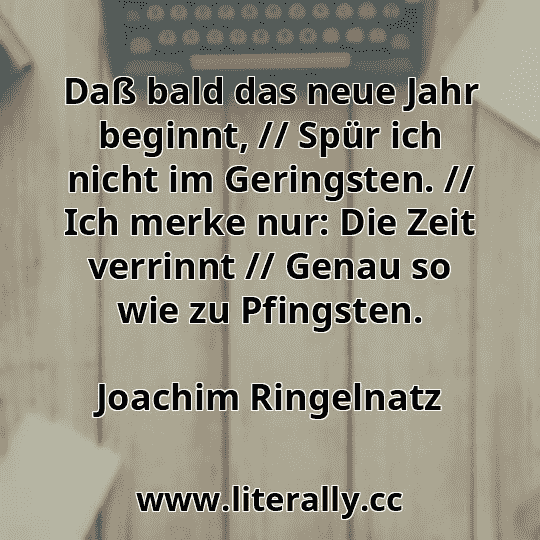 Daß bald das neue Jahr beginnt, // Spür ich nicht im Geringsten. // Ich merke nur: Die Zeit verrinnt // Genau so wie zu Pfingsten.
Joachim Ringelnatz
