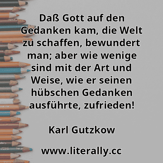 Daß Gott auf den Gedanken kam, die Welt zu schaffen, bewundert man; aber wie wenige sind mit der Art und Weise, wie er seinen hübschen Gedanken ausführte, zufrieden!
Karl Gutzkow
