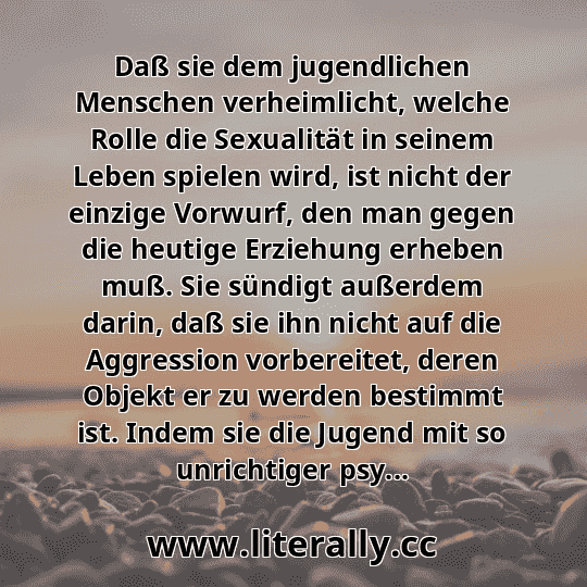 Daß sie dem jugendlichen Menschen verheimlicht, welche Rolle die Sexualität in seinem Leben spielen wird, ist nicht der einzige Vorwurf, den man gegen die heutige Erziehung erheben muß. Sie sündigt außerdem darin, daß sie ihn nicht auf die Aggression vorbereitet, deren Objekt er zu werden bestimmt ist. Indem sie die Jugend mit so unrichtiger psy... Daß sie dem jugendlichen Menschen verheimlicht, welche Rolle die Sexualität in seinem Leben spielen wird, ist nicht der einzige Vorwurf, den man gegen die heutige Erziehung erheben muß. Sie sündigt außerdem darin, daß sie ihn nicht auf die Aggression vorbereitet, deren Objekt er zu werden bestimmt ist. Indem sie die Jugend mit so unrichtiger psy...