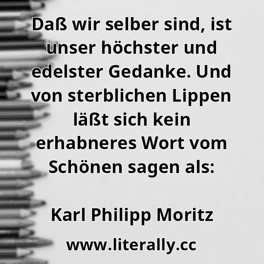 Daß wir selber sind, ist unser höchster und edelster Gedanke. Und von sterblichen Lippen läßt sich kein erhabneres Wort vom Schönen sagen als:
Karl Philipp Moritz
