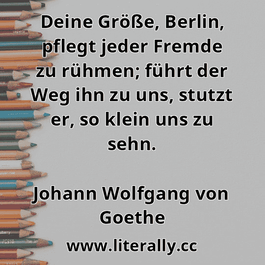 Deine Größe, Berlin, pflegt jeder Fremde zu rühmen; führt der Weg ihn zu uns, stutzt er, so klein uns zu sehn.
Johann Wolfgang von Goethe
