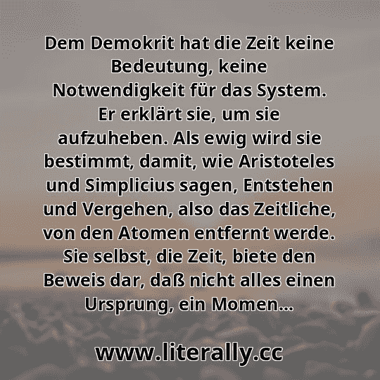 Dem Demokrit hat die Zeit keine Bedeutung, keine Notwendigkeit für das System. Er erklärt sie, um sie aufzuheben. Als ewig wird sie bestimmt, damit, wie Aristoteles und Simplicius sagen, Entstehen und Vergehen, also das Zeitliche, von den Atomen entfernt werde. Sie selbst, die Zeit, biete den Beweis dar, daß nicht alles einen Ursprung, ein Momen...