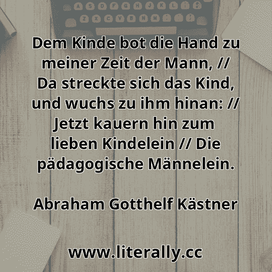 Dem Kinde bot die Hand zu meiner Zeit der Mann, // Da streckte sich das Kind, und wuchs zu ihm hinan: // Jetzt kauern hin zum lieben Kindelein // Die pädagogische Männelein.
Abraham Gotthelf Kästner
