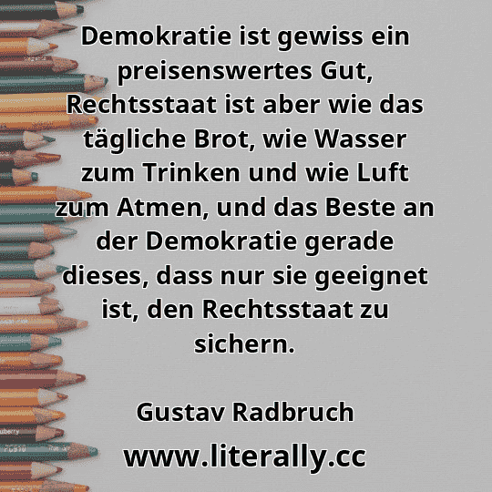 Demokratie ist gewiss ein preisenswertes Gut, Rechtsstaat ist aber wie das tägliche Brot, wie Wasser zum Trinken und wie Luft zum Atmen, und das Beste an der Demokratie gerade dieses, dass nur sie geeignet ist, den Rechtsstaat zu sichern.
Gustav Radbruch
