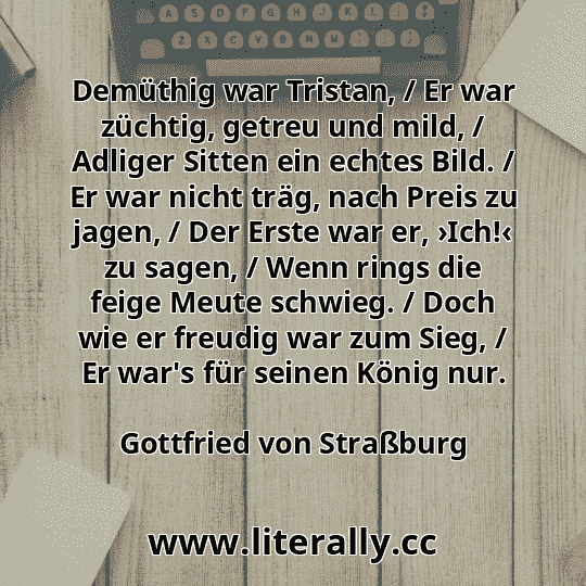 Demüthig war Tristan, / Er war züchtig, getreu und mild, / Adliger Sitten ein echtes Bild. / Er war nicht träg, nach Preis zu jagen, / Der Erste war er, ›Ich!‹ zu sagen, / Wenn rings die feige Meute schwieg. / Doch wie er freudig war zum Sieg, / Er war's für seinen König nur.
Gottfried von Straßburg
