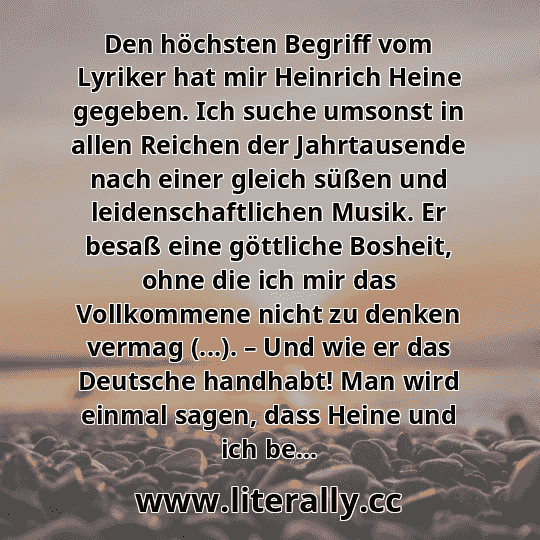 Den höchsten Begriff vom Lyriker hat mir Heinrich Heine gegeben. Ich suche umsonst in allen Reichen der Jahrtausende nach einer gleich süßen und leidenschaftlichen Musik. Er besaß eine göttliche Bosheit, ohne die ich mir das Vollkommene nicht zu denken vermag (...). – Und wie er das Deutsche handhabt! Man wird einmal sagen, dass Heine und ich be...
