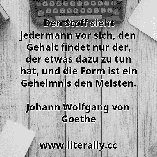Den Stoff sieht jedermann vor sich, den Gehalt findet nur der, der etwas dazu zu tun hat, und die Form ist ein Geheimnis den Meisten.
Johann Wolfgang von Goethe
