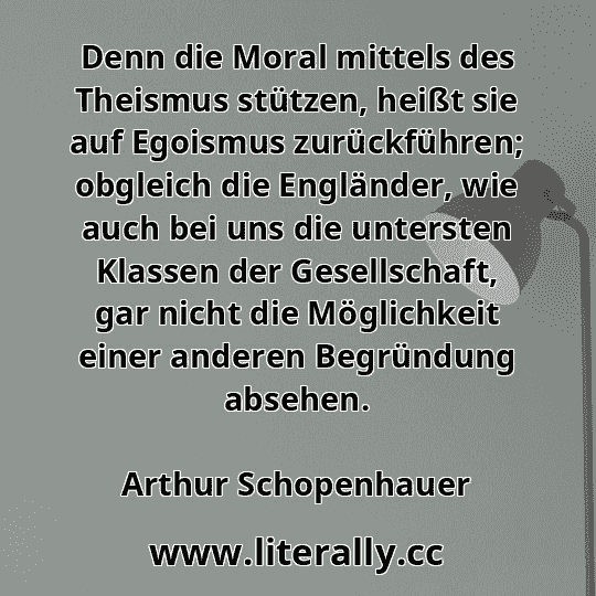 Denn die Moral mittels des Theismus stützen, heißt sie auf Egoismus zurückführen; obgleich die Engländer, wie auch bei uns die untersten Klassen der Gesellschaft, gar nicht die Möglichkeit einer anderen Begründung absehen.
Arthur Schopenhauer
