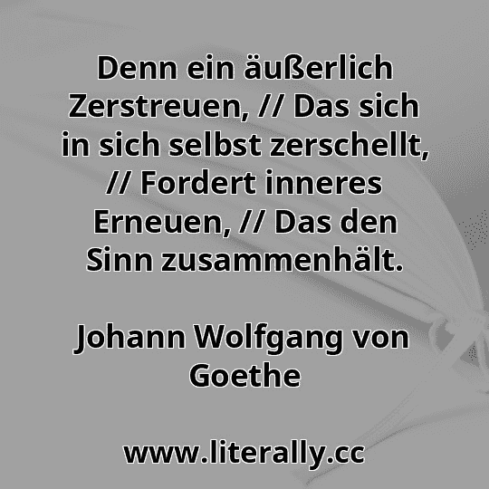 Denn ein äußerlich Zerstreuen, // Das sich in sich selbst zerschellt, // Fordert inneres Erneuen, // Das den Sinn zusammenhält.
Johann Wolfgang von Goethe
