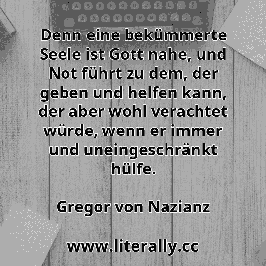 Denn eine bekümmerte Seele ist Gott nahe, und Not führt zu dem, der geben und helfen kann, der aber wohl verachtet würde, wenn er immer und uneingeschränkt hülfe.
Gregor von Nazianz
