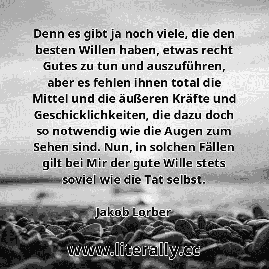 Denn es gibt ja noch viele, die den besten Willen haben, etwas recht Gutes zu tun und auszuführen, aber es fehlen ihnen total die Mittel und die äußeren Kräfte und Geschicklichkeiten, die dazu doch so notwendig wie die Augen zum Sehen sind. Nun, in solchen Fällen gilt bei Mir der gute Wille stets soviel wie die Tat selbst.
Jakob Lorber
