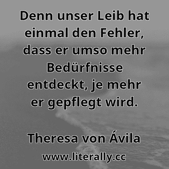 Denn unser Leib hat einmal den Fehler, dass er umso mehr Bedürfnisse entdeckt, je mehr er gepflegt wird.
Theresa von Ávila
