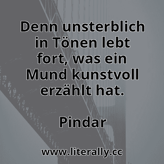 Denn unsterblich in Tönen lebt fort, was ein Mund kunstvoll erzählt hat.
Pindar
