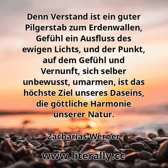 Denn Verstand ist ein guter Pilgerstab zum Erdenwallen, Gefühl ein Ausfluss des ewigen Lichts, und der Punkt, auf dem Gefühl und Vernunft, sich selber unbewusst, umarmen, ist das höchste Ziel unseres Daseins, die göttliche Harmonie unserer Natur.
Zacharias Werner
