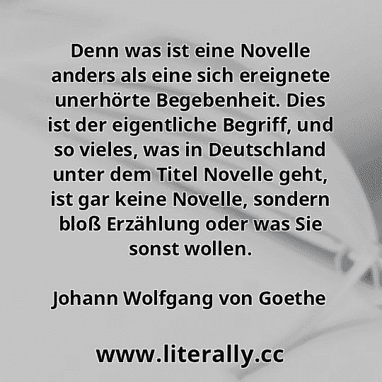 Denn was ist eine Novelle anders als eine sich ereignete unerhörte Begebenheit. Dies ist der eigentliche Begriff, und so vieles, was in Deutschland unter dem Titel Novelle geht, ist gar keine Novelle, sondern bloß Erzählung oder was Sie sonst wollen.
Johann Wolfgang von Goethe
