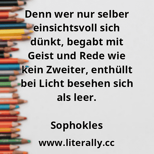 Denn wer nur selber einsichtsvoll sich dünkt, begabt mit Geist und Rede wie kein Zweiter, enthüllt bei Licht besehen sich als leer.
Sophokles
