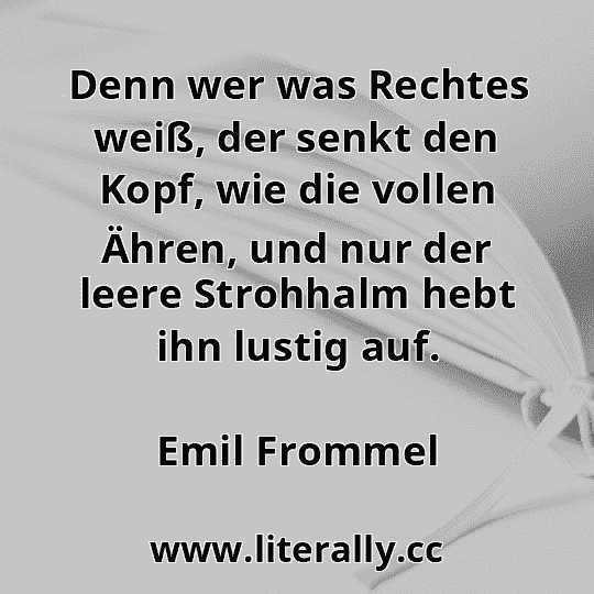Denn wer was Rechtes weiß, der senkt den Kopf, wie die vollen Ähren, und nur der leere Strohhalm hebt ihn lustig auf.
Emil Frommel
