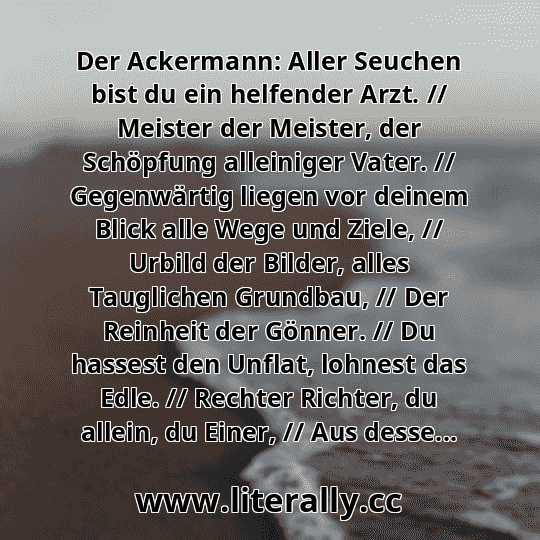 Der Ackermann: Aller Seuchen bist du ein helfender Arzt. // Meister der Meister, der Schöpfung alleiniger Vater. // Gegenwärtig liegen vor deinem Blick alle Wege und Ziele, // Urbild der Bilder, alles Tauglichen Grundbau, // Der Reinheit der Gönner. // Du hassest den Unflat, lohnest das Edle. // Rechter Richter, du allein, du Einer, // Aus desse...