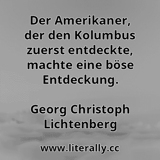 Der Amerikaner, der den Kolumbus zuerst entdeckte, machte eine böse Entdeckung.
Georg Christoph Lichtenberg
Der Amerikaner, der den Kolumbus zuerst entdeckte, machte eine böse Entdeckung.
Georg Christoph Lichtenberg