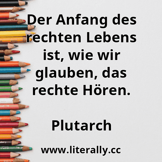Der Anfang des rechten Lebens ist, wie wir glauben, das rechte Hören.
Plutarch
