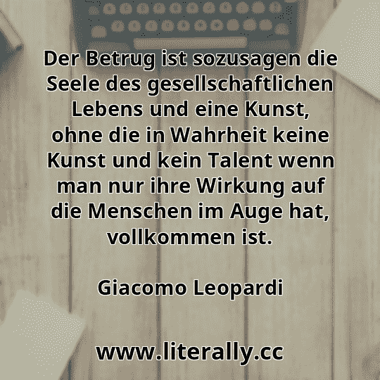 Der Betrug ist sozusagen die Seele des gesellschaftlichen Lebens und eine Kunst, ohne die in Wahrheit keine Kunst und kein Talent wenn man nur ihre Wirkung auf die Menschen im Auge hat, vollkommen ist.
Giacomo Leopardi
