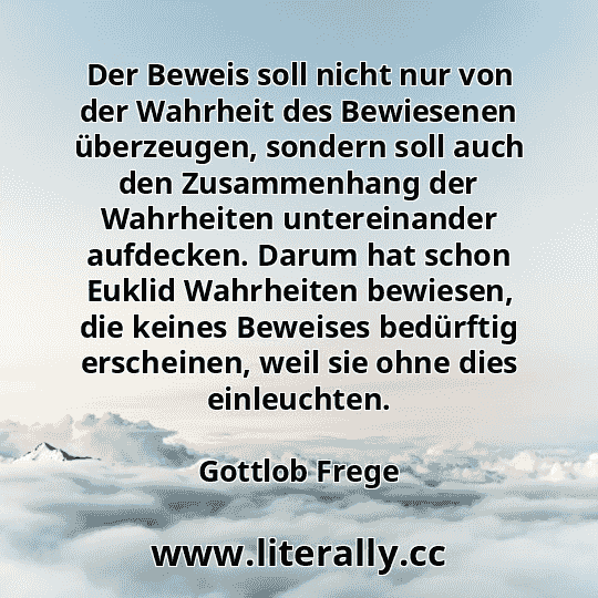 Der Beweis soll nicht nur von der Wahrheit des Bewiesenen überzeugen, sondern soll auch den Zusammenhang der Wahrheiten untereinander aufdecken. Darum hat schon Euklid Wahrheiten bewiesen, die keines Beweises bedürftig erscheinen, weil sie ohne dies einleuchten.
Gottlob Frege
