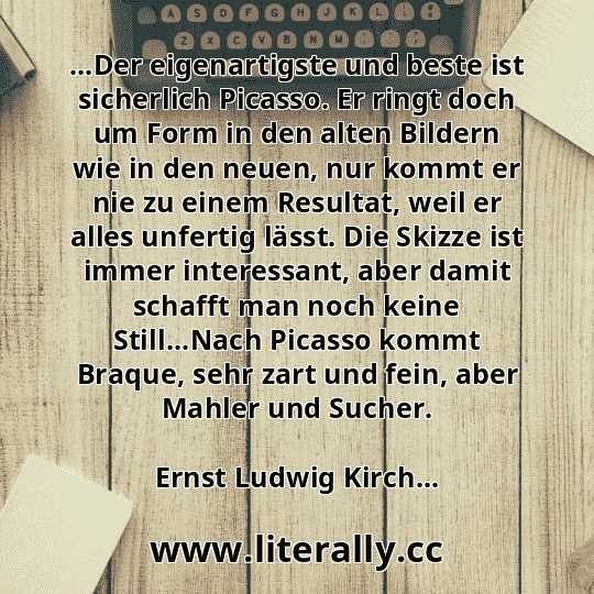 ...Der eigenartigste und beste ist sicherlich Picasso. Er ringt doch um Form in den alten Bildern wie in den neuen, nur kommt er nie zu einem Resultat, weil er alles unfertig lässt. Die Skizze ist immer interessant, aber damit schafft man noch keine Still...Nach Picasso kommt Braque, sehr zart und fein, aber Mahler und Sucher.
Ernst Ludwig Kirch...
