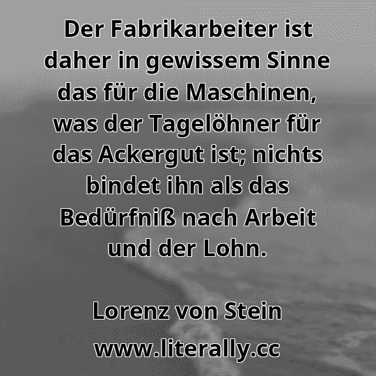 Der Fabrikarbeiter ist daher in gewissem Sinne das für die Maschinen, was der Tagelöhner für das Ackergut ist; nichts bindet ihn als das Bedürfniß nach Arbeit und der Lohn.
Lorenz von Stein
