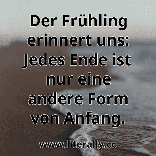 Der Frühling erinnert uns: Jedes Ende ist nur eine andere Form von Anfang.
