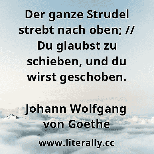 Der ganze Strudel strebt nach oben; // Du glaubst zu schieben, und du wirst geschoben.
Johann Wolfgang von Goethe
