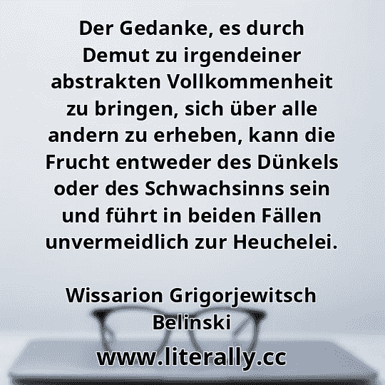 Der Gedanke, es durch Demut zu irgendeiner abstrakten Vollkommenheit zu bringen, sich über alle andern zu erheben, kann die Frucht entweder des Dünkels oder des Schwachsinns sein und führt in beiden Fällen unvermeidlich zur Heuchelei.
Wissarion Grigorjewitsch Belinski
