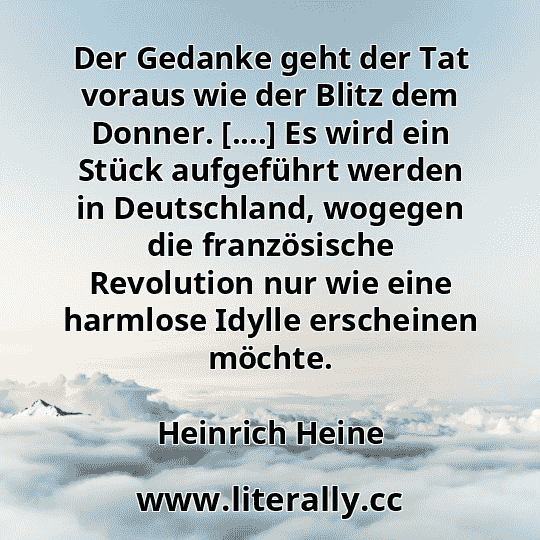 Der Gedanke geht der Tat voraus wie der Blitz dem Donner. [....] Es wird ein Stück aufgeführt werden in Deutschland, wogegen die französische Revolution nur wie eine harmlose Idylle erscheinen möchte.
Heinrich Heine
